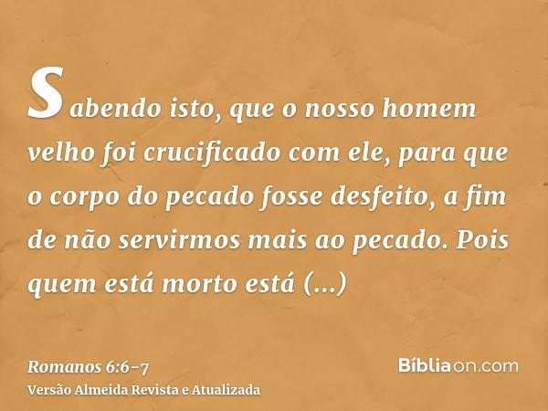 sabendo isto, que o nosso homem velho foi crucificado com ele, para que o corpo do pecado fosse desfeito, a fim de não servirmos mais ao pecado.Pois quem está m