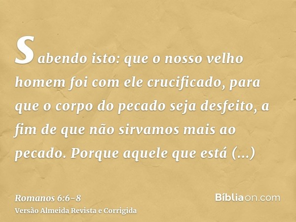 sabendo isto: que o nosso velho homem foi com ele crucificado, para que o corpo do pecado seja desfeito, a fim de que não sirvamos mais ao pecado.Porque aquele 