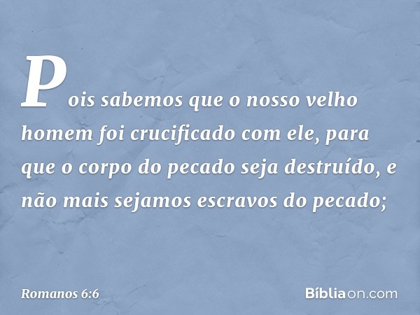 Pois sabemos que o nosso velho homem foi crucificado com ele, para que o corpo do pecado seja destruído, e não mais sejamos escravos do pecado; -- Romanos 6:6