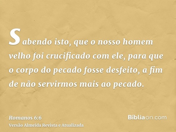 sabendo isto, que o nosso homem velho foi crucificado com ele, para que o corpo do pecado fosse desfeito, a fim de não servirmos mais ao pecado.