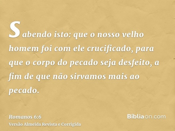 sabendo isto: que o nosso velho homem foi com ele crucificado, para que o corpo do pecado seja desfeito, a fim de que não sirvamos mais ao pecado.