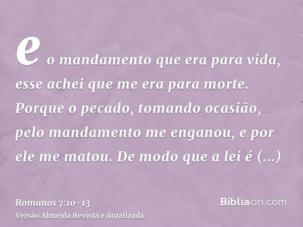 e o mandamento que era para vida, esse achei que me era para morte.Porque o pecado, tomando ocasião, pelo mandamento me enganou, e por ele me matou.De modo que 