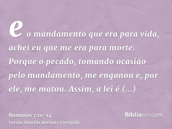 e o mandamento que era para vida, achei eu que me era para morte.Porque o pecado, tomando ocasião pelo mandamento, me enganou e, por ele, me matou.Assim, a lei 