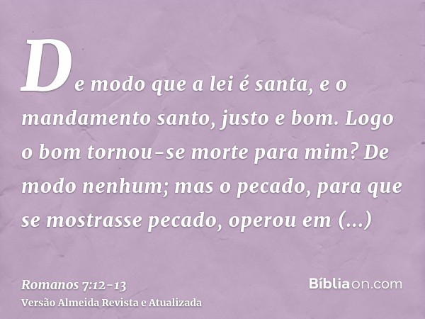 De modo que a lei é santa, e o mandamento santo, justo e bom.Logo o bom tornou-se morte para mim? De modo nenhum; mas o pecado, para que se mostrasse pecado, op