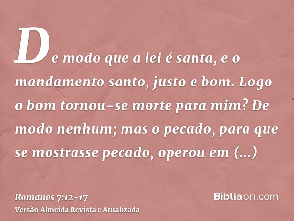 De modo que a lei é santa, e o mandamento santo, justo e bom.Logo o bom tornou-se morte para mim? De modo nenhum; mas o pecado, para que se mostrasse pecado, op