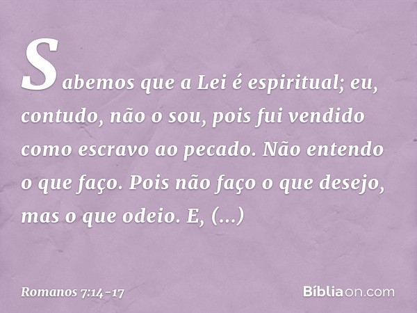 Sabemos que a Lei é espiritual; eu, contudo, não o sou, pois fui vendido como escravo ao pecado. Não entendo o que faço. Pois não faço o que desejo, mas o que o