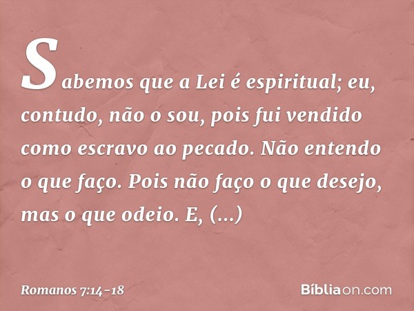 Sabemos que a Lei é espiritual; eu, contudo, não o sou, pois fui vendido como escravo ao pecado. Não entendo o que faço. Pois não faço o que desejo, mas o que o
