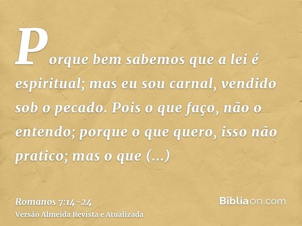 Porque bem sabemos que a lei é espiritual; mas eu sou carnal, vendido sob o pecado.Pois o que faço, não o entendo; porque o que quero, isso não pratico; mas o q