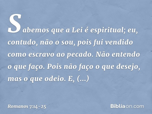 Sabemos que a Lei é espiritual; eu, contudo, não o sou, pois fui vendido como escravo ao pecado. Não entendo o que faço. Pois não faço o que desejo, mas o que o