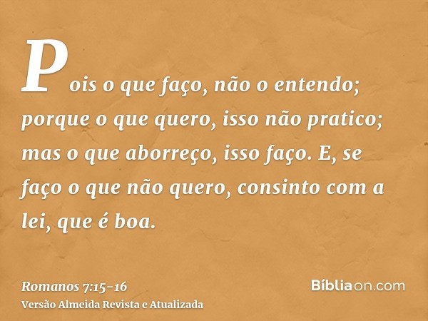 Pois o que faço, não o entendo; porque o que quero, isso não pratico; mas o que aborreço, isso faço.E, se faço o que não quero, consinto com a lei, que é boa.