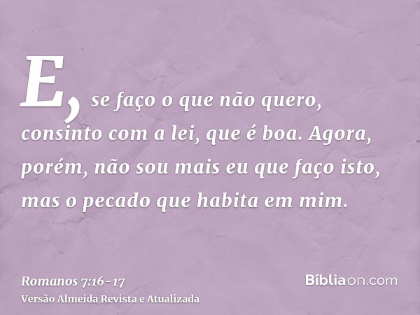 E, se faço o que não quero, consinto com a lei, que é boa.Agora, porém, não sou mais eu que faço isto, mas o pecado que habita em mim.