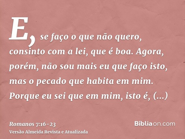 E, se faço o que não quero, consinto com a lei, que é boa.Agora, porém, não sou mais eu que faço isto, mas o pecado que habita em mim.Porque eu sei que em mim,