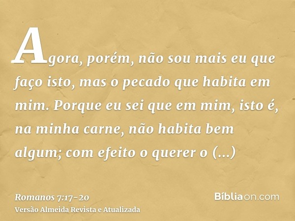 Agora, porém, não sou mais eu que faço isto, mas o pecado que habita em mim.Porque eu sei que em mim, isto é, na minha carne, não habita bem algum; com efeito o