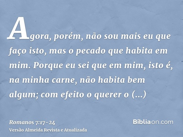 Agora, porém, não sou mais eu que faço isto, mas o pecado que habita em mim.Porque eu sei que em mim, isto é, na minha carne, não habita bem algum; com efeito o