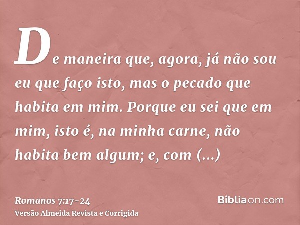 De maneira que, agora, já não sou eu que faço isto, mas o pecado que habita em mim.Porque eu sei que em mim, isto é, na minha carne, não habita bem algum; e, co