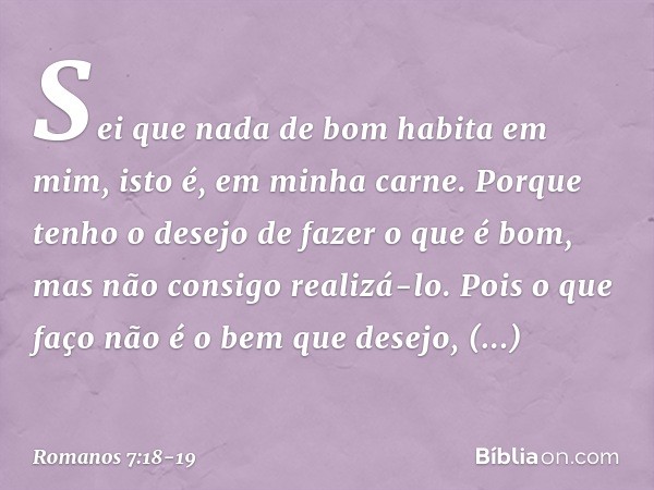 Sei que nada de bom habita em mim, isto é, em minha carne. Porque tenho o desejo de fazer o que é bom, mas não consigo realizá-lo. Pois o que faço não é o bem q