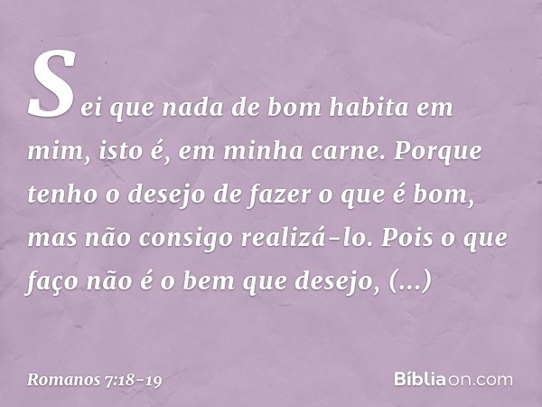 Sei que nada de bom habita em mim, isto é, em minha carne. Porque tenho o desejo de fazer o que é bom, mas não consigo realizá-lo. Pois o que faço não é o bem q