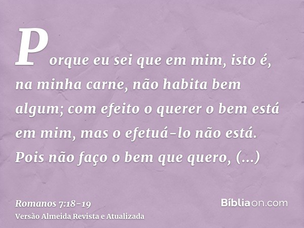 Porque eu sei que em mim, isto é, na minha carne, não habita bem algum; com efeito o querer o bem está em mim, mas o efetuá-lo não está.Pois não faço o bem que 