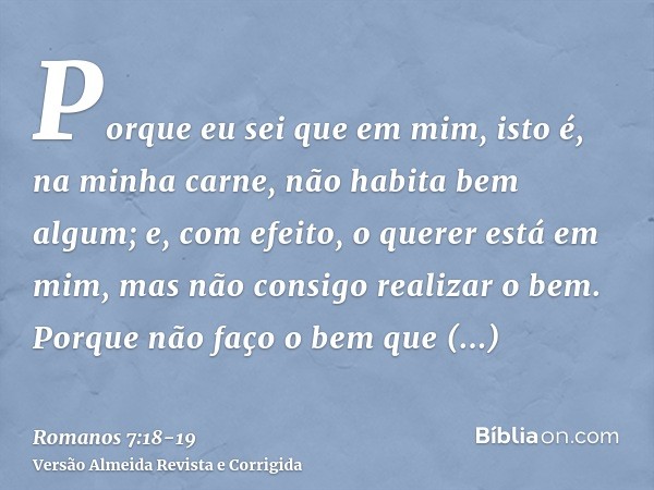 Porque eu sei que em mim, isto é, na minha carne, não habita bem algum; e, com efeito, o querer está em mim, mas não consigo realizar o bem.Porque não faço o be