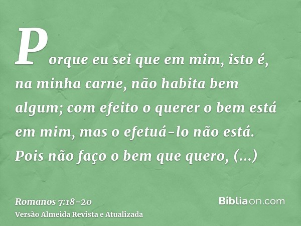 Porque eu sei que em mim, isto é, na minha carne, não habita bem algum; com efeito o querer o bem está em mim, mas o efetuá-lo não está.Pois não faço o bem que 