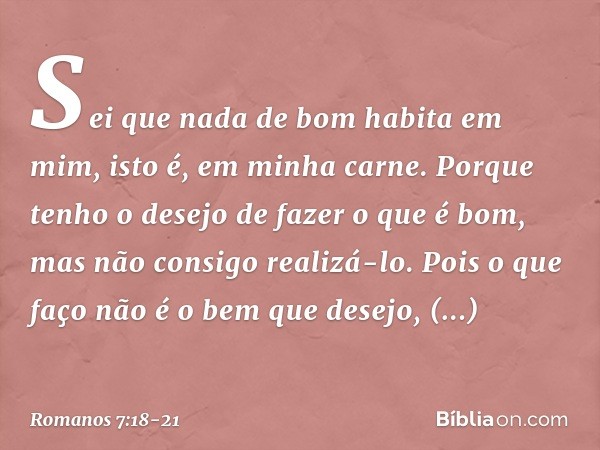 Sei que nada de bom habita em mim, isto é, em minha carne. Porque tenho o desejo de fazer o que é bom, mas não consigo realizá-lo. Pois o que faço não é o bem q