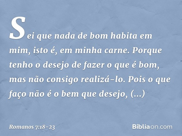 Sei que nada de bom habita em mim, isto é, em minha carne. Porque tenho o desejo de fazer o que é bom, mas não consigo realizá-lo. Pois o que faço não é o bem q