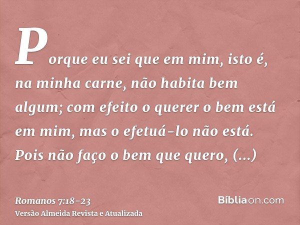 Porque eu sei que em mim, isto é, na minha carne, não habita bem algum; com efeito o querer o bem está em mim, mas o efetuá-lo não está.Pois não faço o bem que 