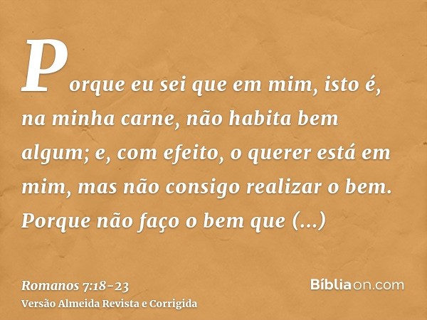 Porque eu sei que em mim, isto é, na minha carne, não habita bem algum; e, com efeito, o querer está em mim, mas não consigo realizar o bem.Porque não faço o be