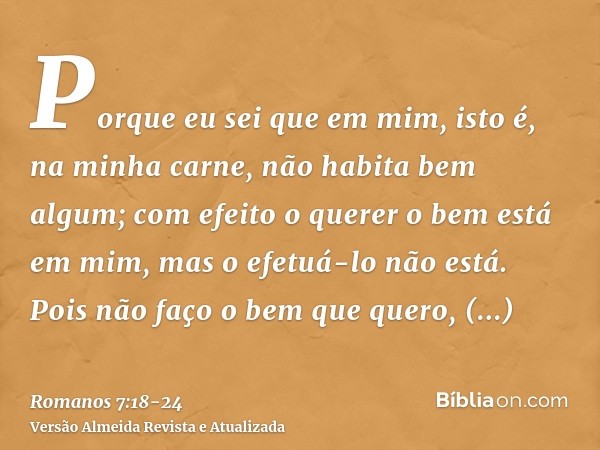 Porque eu sei que em mim, isto é, na minha carne, não habita bem algum; com efeito o querer o bem está em mim, mas o efetuá-lo não está.Pois não faço o bem que 