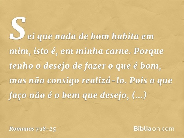 Sei que nada de bom habita em mim, isto é, em minha carne. Porque tenho o desejo de fazer o que é bom, mas não consigo realizá-lo. Pois o que faço não é o bem q