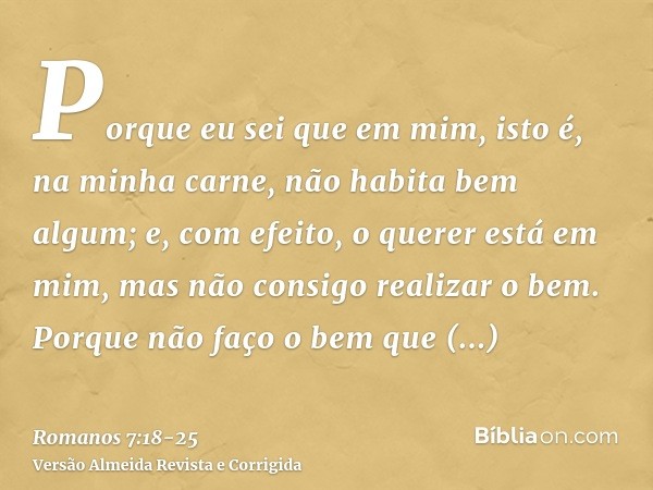 Porque eu sei que em mim, isto é, na minha carne, não habita bem algum; e, com efeito, o querer está em mim, mas não consigo realizar o bem.Porque não faço o be