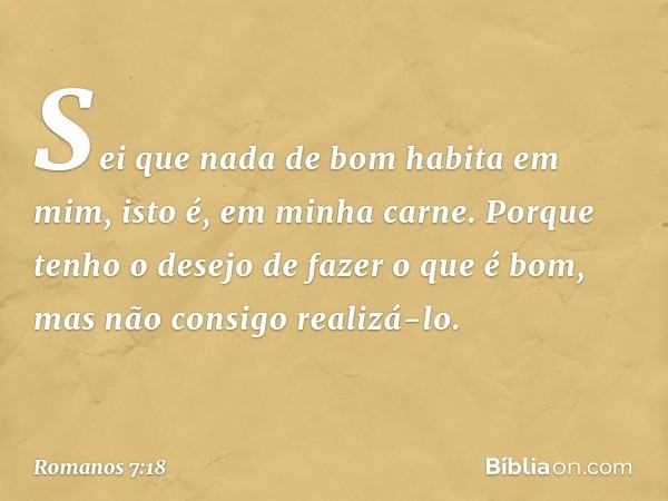 Sei que nada de bom habita em mim, isto é, em minha carne. Porque tenho o desejo de fazer o que é bom, mas não consigo realizá-lo. -- Romanos 7:18