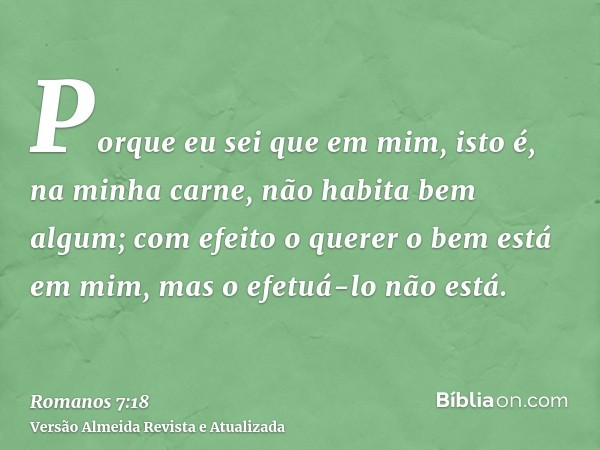 Porque eu sei que em mim, isto é, na minha carne, não habita bem algum; com efeito o querer o bem está em mim, mas o efetuá-lo não está.