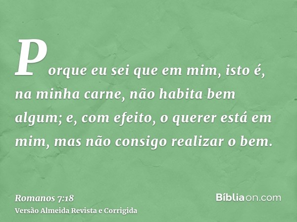 Porque eu sei que em mim, isto é, na minha carne, não habita bem algum; e, com efeito, o querer está em mim, mas não consigo realizar o bem.