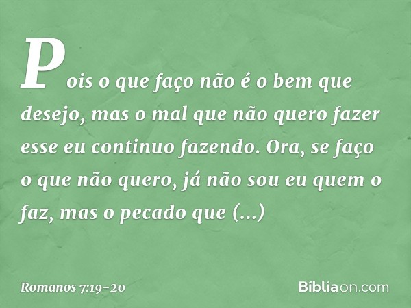 Pois o que faço não é o bem que desejo, mas o mal que não quero fazer esse eu continuo fazendo. Ora, se faço o que não quero, já não sou eu quem o faz, mas o pe