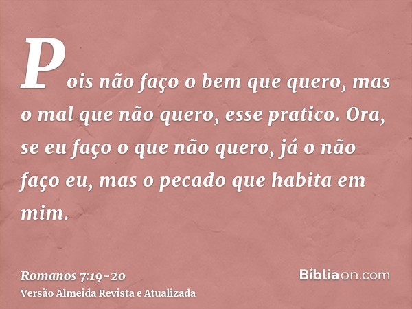 Pois não faço o bem que quero, mas o mal que não quero, esse pratico.Ora, se eu faço o que não quero, já o não faço eu, mas o pecado que habita em mim.