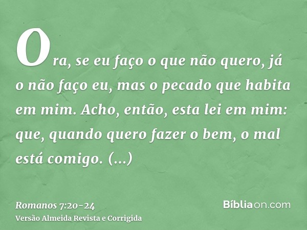 Ora, se eu faço o que não quero, já o não faço eu, mas o pecado que habita em mim.Acho, então, esta lei em mim: que, quando quero fazer o bem, o mal está comigo