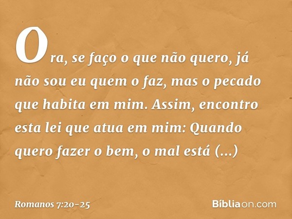 Ora, se faço o que não quero, já não sou eu quem o faz, mas o pecado que habita em mim. Assim, encontro esta lei que atua em mim: Quando quero fazer o bem, o ma