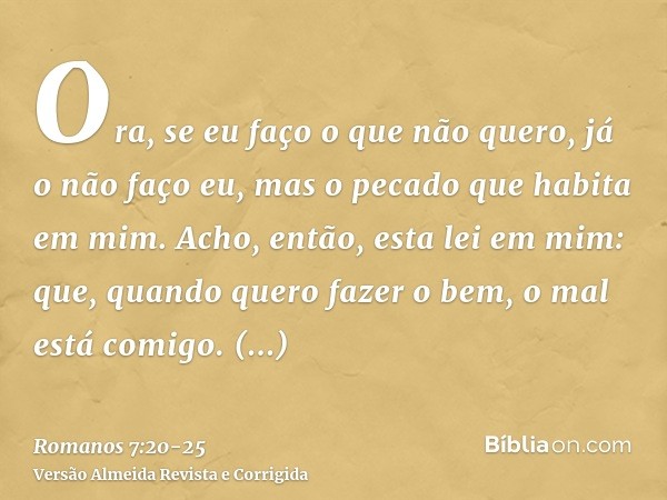 Ora, se eu faço o que não quero, já o não faço eu, mas o pecado que habita em mim.Acho, então, esta lei em mim: que, quando quero fazer o bem, o mal está comigo