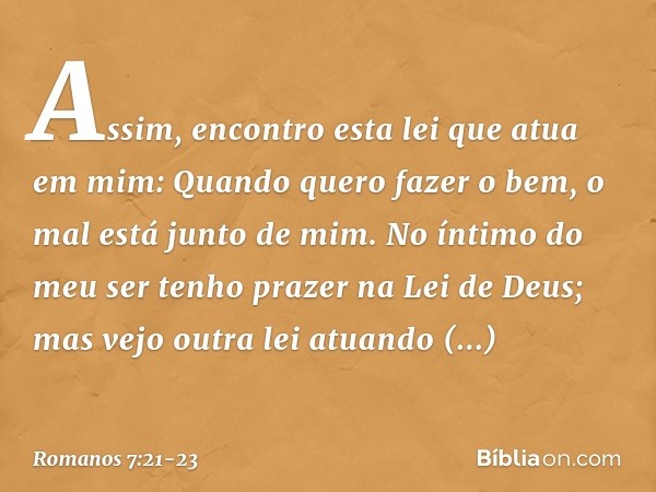 Assim, encontro esta lei que atua em mim: Quando quero fazer o bem, o mal está junto de mim. No íntimo do meu ser tenho prazer na Lei de Deus; mas vejo outra le