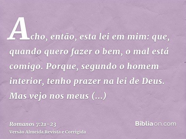 Acho, então, esta lei em mim: que, quando quero fazer o bem, o mal está comigo.Porque, segundo o homem interior, tenho prazer na lei de Deus.Mas vejo nos meus m