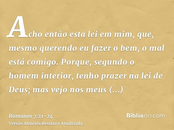 Acho então esta lei em mim, que, mesmo querendo eu fazer o bem, o mal está comigo.Porque, segundo o homem interior, tenho prazer na lei de Deus;mas vejo nos meu