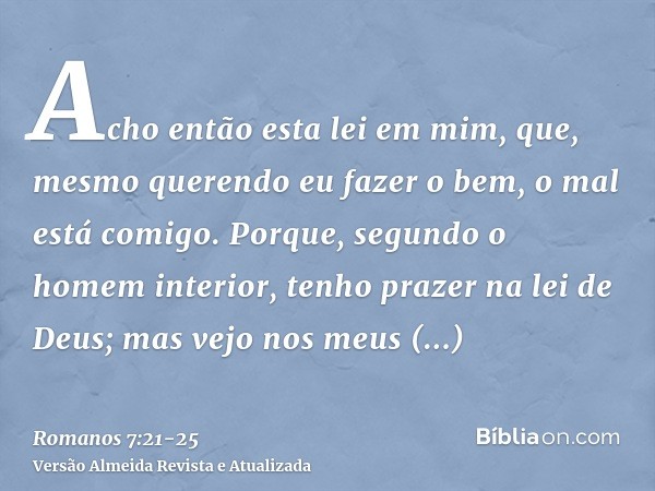 Acho então esta lei em mim, que, mesmo querendo eu fazer o bem, o mal está comigo.Porque, segundo o homem interior, tenho prazer na lei de Deus;mas vejo nos meu