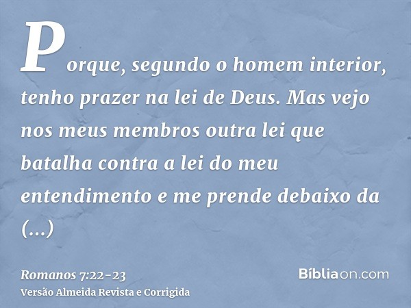 Porque, segundo o homem interior, tenho prazer na lei de Deus.Mas vejo nos meus membros outra lei que batalha contra a lei do meu entendimento e me prende debai