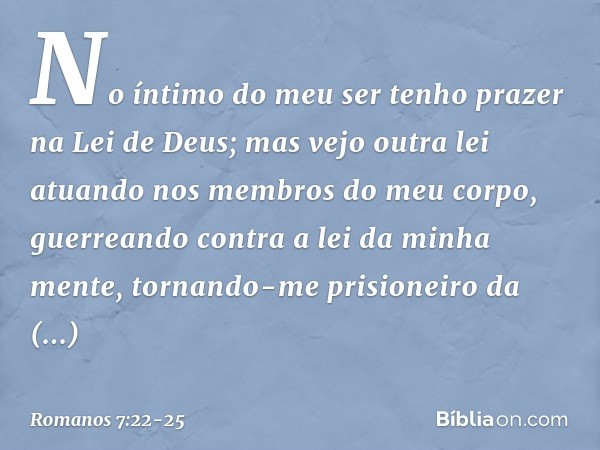 No íntimo do meu ser tenho prazer na Lei de Deus; mas vejo outra lei atuando nos membros do meu corpo, guerreando contra a lei da minha mente, tornando-me prisi