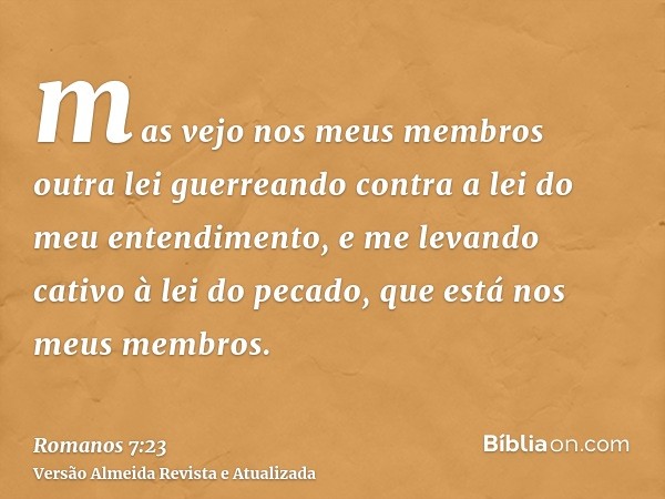 mas vejo nos meus membros outra lei guerreando contra a lei do meu entendimento, e me levando cativo à lei do pecado, que está nos meus membros.