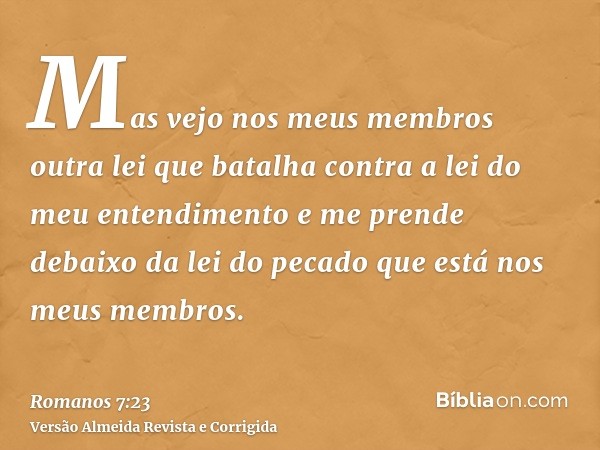 Mas vejo nos meus membros outra lei que batalha contra a lei do meu entendimento e me prende debaixo da lei do pecado que está nos meus membros.