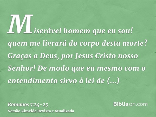 Miserável homem que eu sou! quem me livrará do corpo desta morte?Graças a Deus, por Jesus Cristo nosso Senhor! De modo que eu mesmo com o entendimento sirvo à l