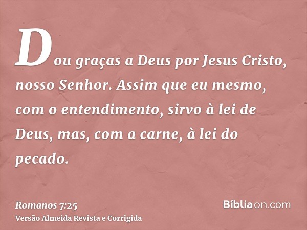 Dou graças a Deus por Jesus Cristo, nosso Senhor. Assim que eu mesmo, com o entendimento, sirvo à lei de Deus, mas, com a carne, à lei do pecado.