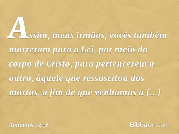 Assim, meus irmãos, vocês também morreram para a Lei, por meio do corpo de Cristo, para pertencerem a outro, àquele que ressuscitou dos mortos, a fim de que ven